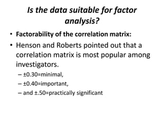 Is the data suitable for factor
analysis?
• Factorability of the correlation matrix:
• Henson and Roberts pointed out that a
correlation matrix is most popular among
investigators.
– ±0.30=minimal,
– ±0.40=important,
– and ±.50=practically significant
 