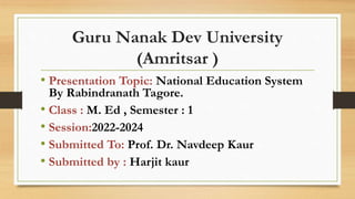 Guru Nanak Dev University
(Amritsar )
• Presentation Topic: National Education System
By Rabindranath Tagore.
• Class : M. Ed , Semester : 1
• Session:2022-2024
• Submitted To: Prof. Dr. Navdeep Kaur
• Submitted by : Harjit kaur
 