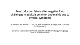 Reintroduction failure after negative food
challenges in adults is common and mainly due to
atypical symptoms
A. Versluis , A.C. Knulst, F.C. van Erp, M.A. Blankestijn, Y. Meijer, T.M. Le, H. van
Os-Medendorp
University Medical Centre Utrecht, Department of Dermatology/Allergology,
Utrecht, The Netherlands
 