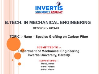 B.TECH. IN MECHANICAL ENGINEERING
SESSION :- 2019-20
TOPIC :- Nano – Species Grafting on Carbon Fiber
SUBMITTED TO :-
Department of Mechanical Engineering
Invertis University, Bareilly
SUBMITTED BY :-
Mohd. Imran
Mohd. Faizan
Mohd. Hisam
 