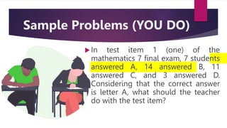 In test item 1 (one) of the
mathematics 7 final exam, 7 students
answered A, 14 answered B, 11
answered C, and 3 answered D.
Considering that the correct answer
is letter A, what should the teacher
do with the test item?
Sample Problems (YOU DO)
 