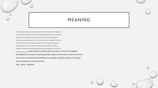 MEANING
• The word hypothesis is made up of two Greek roots which mean that it is some sort of ‘sub-statements’,
• for it is the presumptive statement of a proposition, which the investigation seeks to prove. The scientist
• observes the man of special class of phenomena and broads over it until by a flash of insight he
• perceives an order and intelligent harmony in it. This is often referred to as an ‘explanation’ of the facts
• he has observed. He has a ‘theory’ about particular mass of fact. This theory when stated testable
• proposition formally and clearly subjected to empirical or experimental verification is known as a
• hypothesis. The hypothesis furnishes the germinal basis of the whole investigation and remains to the
• end its corner stone, for the whole research is directed to test it out by facts. At the start of investigation
• the hypothesis is a stimulus to critical thoughts offers insights into the confusion of phenomena. At the
• end it comes to prominence as the proposition to be accepted or rejected in the light of the findings.
• The word hypothesis consists of two words:
• Hypo + thesis = Hypothesis
 