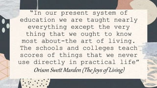 “In our present system of
education we are taught nearly
everything except the very
thing that we ought to know
most about-the art of living.
The schools and colleges teach
scores of things that we never
use directly in practical life”
Orison Swett Marden (The Joys of Living)
 