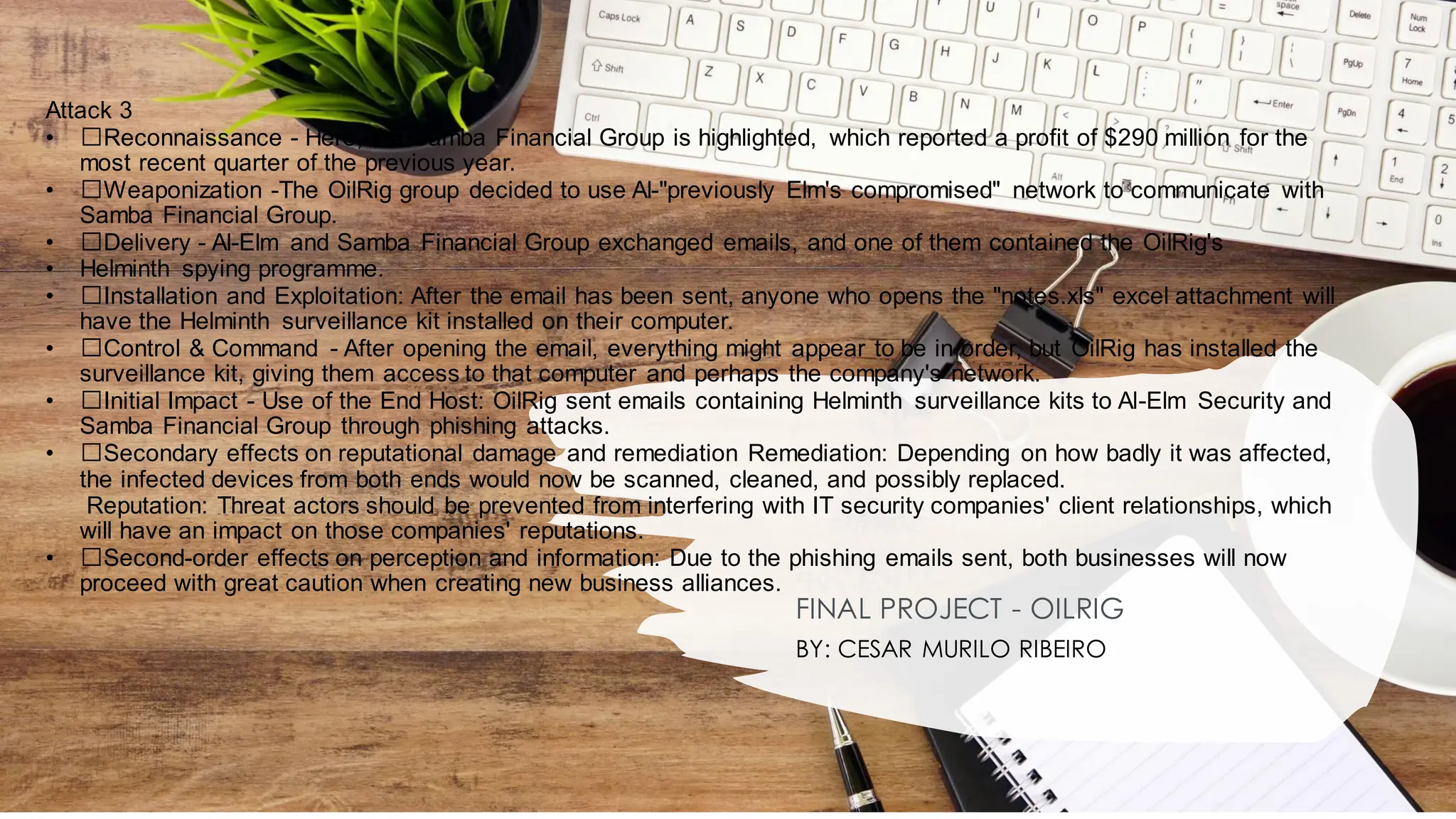 Attack 3
• ﻿
﻿Reconnaissance - Here, the Samba Financial Group is highlighted, which reported a profit of $290 million for the
most recent quarter of the previous year.
• ﻿
﻿Weaponization -The OilRig group decided to use Al-"previously Elm's compromised" network to communicate with
Samba Financial Group.
• ﻿
﻿Delivery - Al-Elm and Samba Financial Group exchanged emails, and one of them contained the OilRig's
• Helminth spying programme.
• ﻿
﻿Installation and Exploitation: After the email has been sent, anyone who opens the "notes.xls" excel attachment will
have the Helminth surveillance kit installed on their computer.
• ﻿
﻿Control & Command - After opening the email, everything might appear to be in order, but OilRig has installed the
surveillance kit, giving them access to that computer and perhaps the company's network.
• ﻿
﻿Initial Impact - Use of the End Host: OilRig sent emails containing Helminth surveillance kits to Al-Elm Security and
Samba Financial Group through phishing attacks.
• ﻿
﻿Secondary effects on reputational damage and remediation Remediation: Depending on how badly it was affected,
the infected devices from both ends would now be scanned, cleaned, and possibly replaced.
Reputation: Threat actors should be prevented from interfering with IT security companies' client relationships, which
will have an impact on those companies' reputations.
• ﻿
﻿Second-order effects on perception and information: Due to the phishing emails sent, both businesses will now
proceed with great caution when creating new business alliances.
FINAL PROJECT - OILRIG
BY: CESAR MURILO RIBEIRO
 