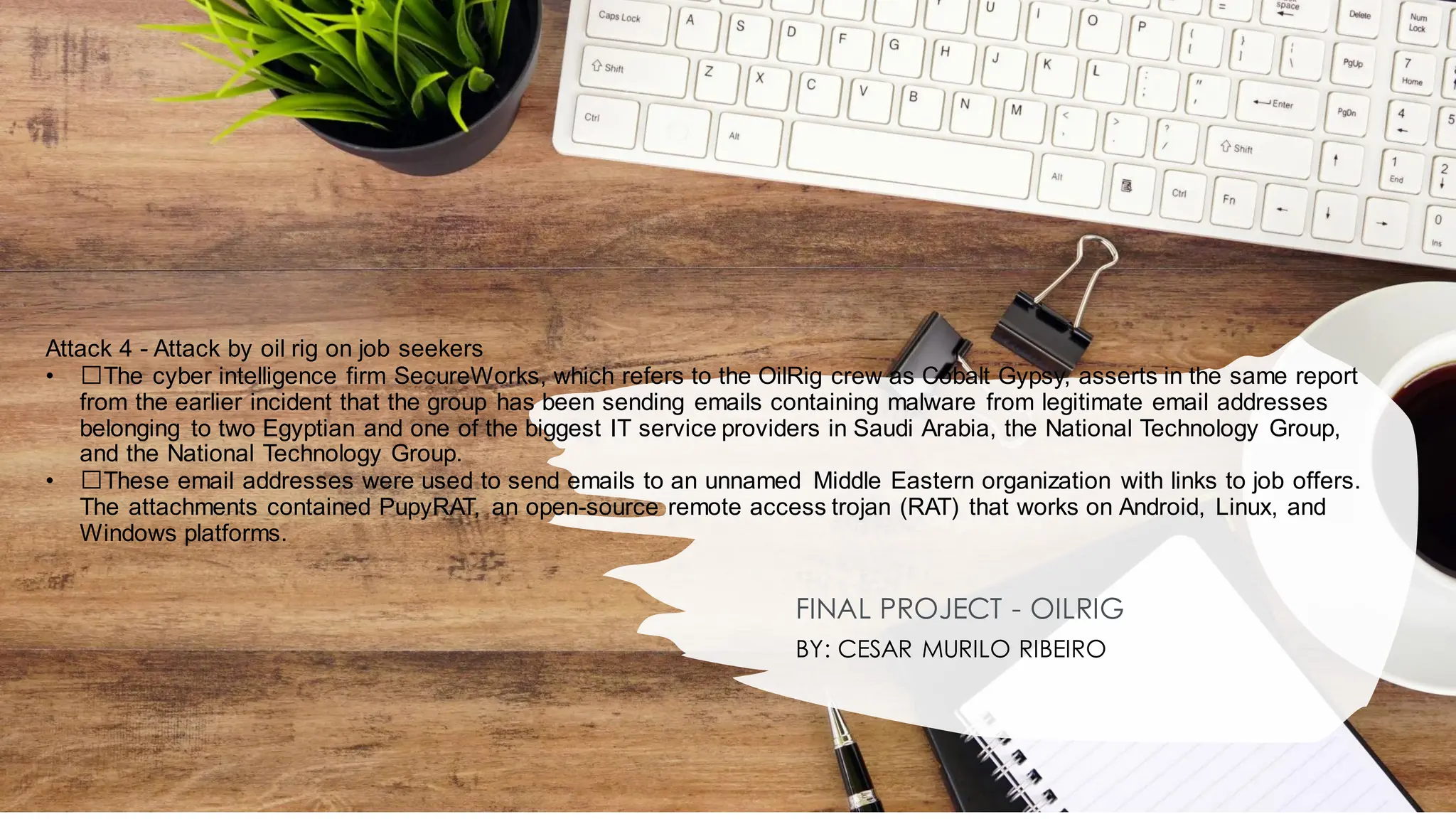 Attack 4 - Attack by oil rig on job seekers
• ﻿
﻿The cyber intelligence firm SecureWorks, which refers to the OilRig crew as Cobalt Gypsy, asserts in the same report
from the earlier incident that the group has been sending emails containing malware from legitimate email addresses
belonging to two Egyptian and one of the biggest IT service providers in Saudi Arabia, the National Technology Group,
and the National Technology Group.
• ﻿
﻿These email addresses were used to send emails to an unnamed Middle Eastern organization with links to job offers.
The attachments contained PupyRAT, an open-source remote access trojan (RAT) that works on Android, Linux, and
Windows platforms.
FINAL PROJECT - OILRIG
BY: CESAR MURILO RIBEIRO
 