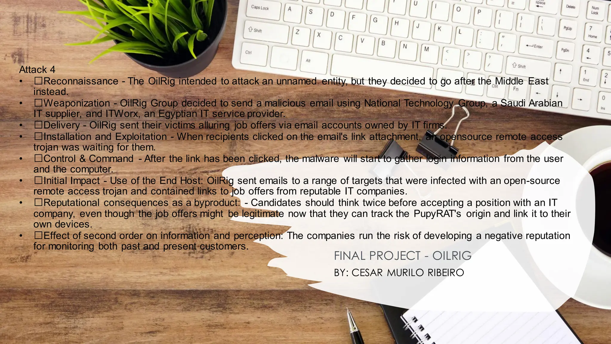 Attack 4
• ﻿
﻿Reconnaissance - The OilRig intended to attack an unnamed entity, but they decided to go after the Middle East
instead.
• ﻿
﻿Weaponization - OilRig Group decided to send a malicious email using National Technology Group, a Saudi Arabian
IT supplier, and ITWorx, an Egyptian IT service provider.
• ﻿
﻿Delivery - OilRig sent their victims alluring job offers via email accounts owned by IT firms.
• ﻿
﻿Installation and Exploitation - When recipients clicked on the email's link attachment, an opensource remote access
trojan was waiting for them.
• ﻿
﻿Control & Command - After the link has been clicked, the malware will start to gather login information from the user
and the computer.
• ﻿
﻿Initial Impact - Use of the End Host: OilRig sent emails to a range of targets that were infected with an open-source
remote access trojan and contained links to job offers from reputable IT companies.
• ﻿
﻿Reputational consequences as a byproduct: - Candidates should think twice before accepting a position with an IT
company, even though the job offers might be legitimate now that they can track the PupyRAT's origin and link it to their
own devices.
• ﻿
﻿Effect of second order on information and perception: The companies run the risk of developing a negative reputation
for monitoring both past and present customers.
FINAL PROJECT - OILRIG
BY: CESAR MURILO RIBEIRO
 