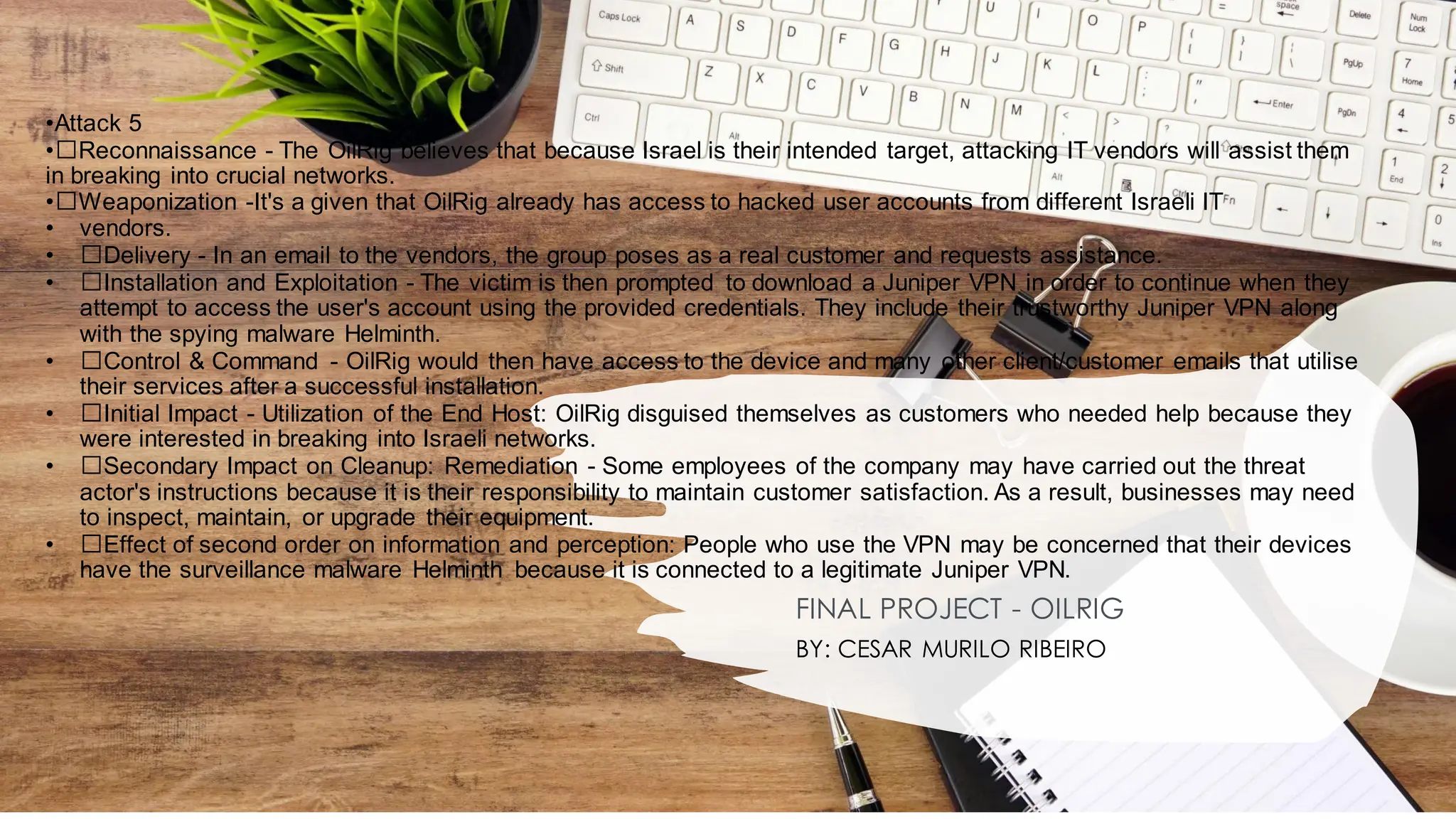 •Attack 5
•﻿
﻿Reconnaissance - The OilRig believes that because Israel is their intended target, attacking IT vendors will assist them
in breaking into crucial networks.
•﻿
﻿Weaponization -It's a given that OilRig already has access to hacked user accounts from different Israeli IT
• vendors.
• ﻿
﻿Delivery - In an email to the vendors, the group poses as a real customer and requests assistance.
• ﻿
﻿Installation and Exploitation - The victim is then prompted to download a Juniper VPN in order to continue when they
attempt to access the user's account using the provided credentials. They include their trustworthy Juniper VPN along
with the spying malware Helminth.
• ﻿
﻿Control & Command - OilRig would then have access to the device and many other client/customer emails that utilise
their services after a successful installation.
• ﻿
﻿Initial Impact - Utilization of the End Host: OilRig disguised themselves as customers who needed help because they
were interested in breaking into Israeli networks.
• ﻿
﻿Secondary Impact on Cleanup: Remediation - Some employees of the company may have carried out the threat
actor's instructions because it is their responsibility to maintain customer satisfaction. As a result, businesses may need
to inspect, maintain, or upgrade their equipment.
• ﻿
﻿Effect of second order on information and perception: People who use the VPN may be concerned that their devices
have the surveillance malware Helminth because it is connected to a legitimate Juniper VPN.
FINAL PROJECT - OILRIG
BY: CESAR MURILO RIBEIRO
 