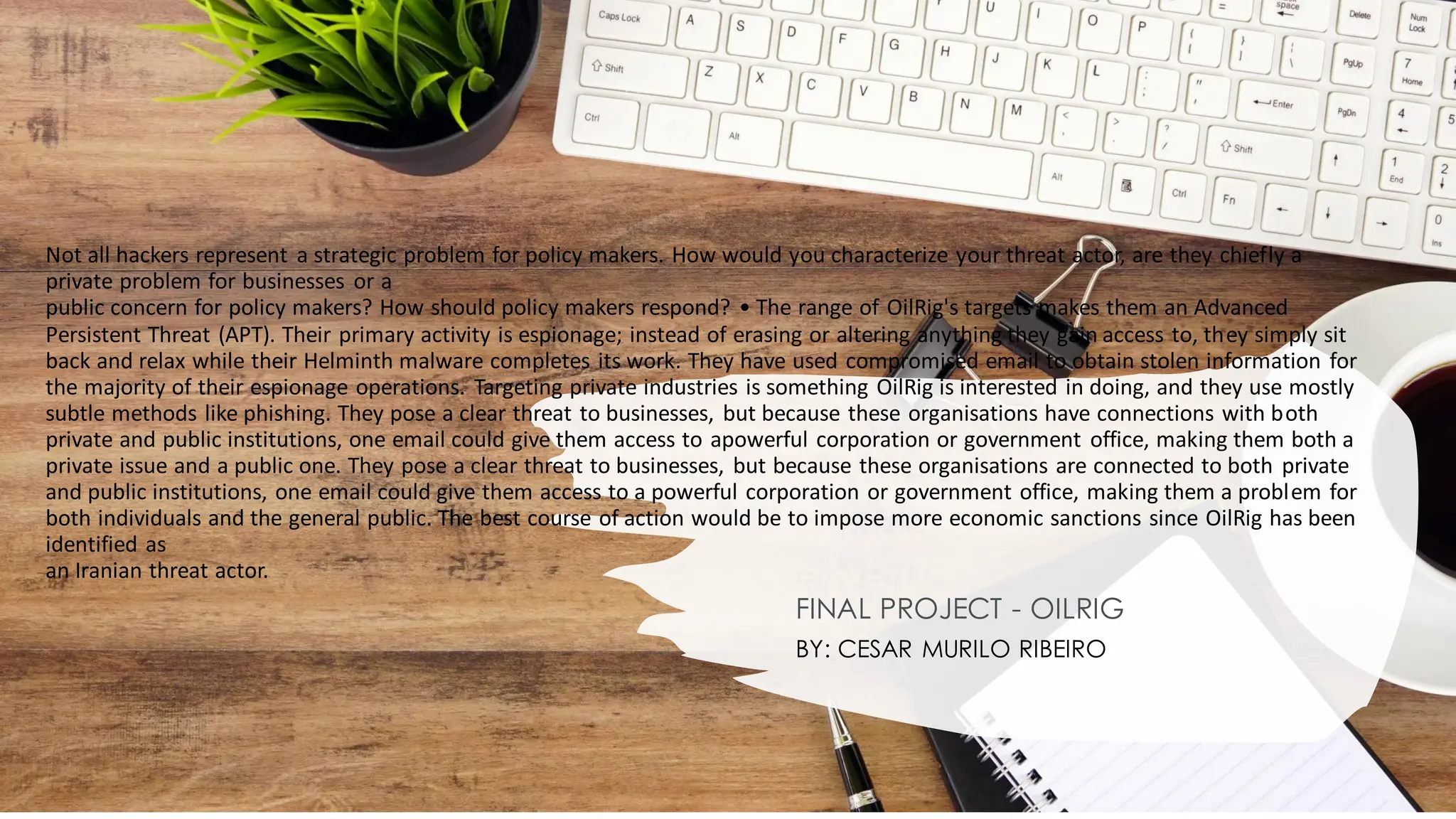 Not all hackers represent a strategic problem for policy makers. How would you characterize your threat actor, are they chiefly a
private problem for businesses or a
public concern for policy makers? How should policy makers respond? • The range of OilRig's targets makes them an Advanced
Persistent Threat (APT). Their primary activity is espionage; instead of erasing or altering anything they gain access to, they simply sit
back and relax while their Helminth malware completes its work. They have used compromised email to obtain stolen information for
the majority of their espionage operations. Targeting private industries is something OilRig is interested in doing, and they use mostly
subtle methods like phishing. They pose a clear threat to businesses, but because these organisations have connections with both
private and public institutions, one email could give them access to apowerful corporation or government office, making them both a
private issue and a public one. They pose a clear threat to businesses, but because these organisations are connected to both private
and public institutions, one email could give them access to a powerful corporation or government office, making them a problem for
both individuals and the general public. The best course of action would be to impose more economic sanctions since OilRig has been
identified as
an Iranian threat actor.
FINAL PROJECT - OILRIG
BY: CESAR MURILO RIBEIRO
 