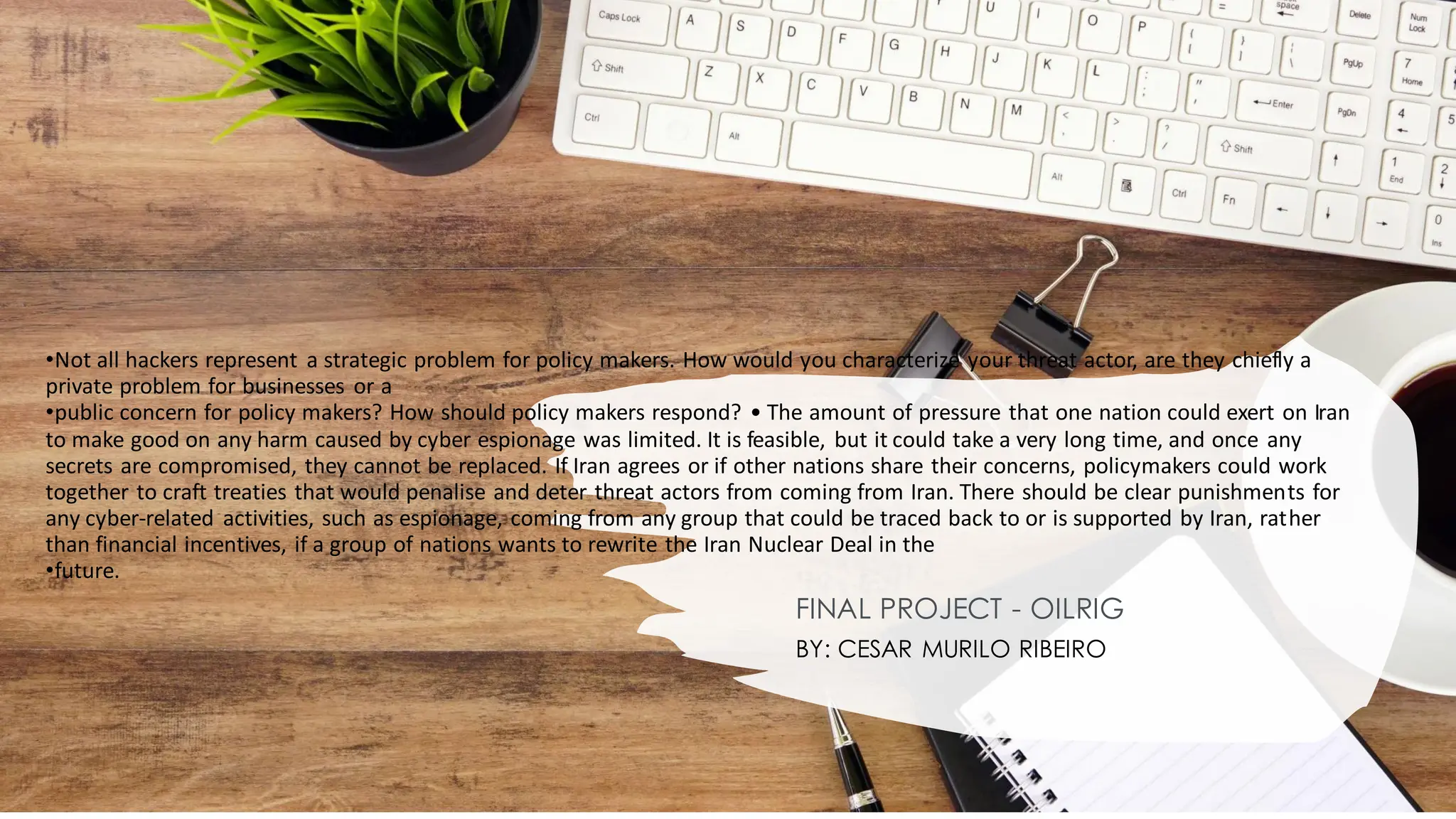 •Not all hackers represent a strategic problem for policy makers. How would you characterize your threat actor, are they chiefly a
private problem for businesses or a
•public concern for policy makers? How should policy makers respond? • The amount of pressure that one nation could exert on Iran
to make good on any harm caused by cyber espionage was limited. It is feasible, but it could take a very long time, and once any
secrets are compromised, they cannot be replaced. If Iran agrees or if other nations share their concerns, policymakers could work
together to craft treaties that would penalise and deter threat actors from coming from Iran. There should be clear punishments for
any cyber-related activities, such as espionage, coming from any group that could be traced back to or is supported by Iran, rather
than financial incentives, if a group of nations wants to rewrite the Iran Nuclear Deal in the
•future.
FINAL PROJECT - OILRIG
BY: CESAR MURILO RIBEIRO
 