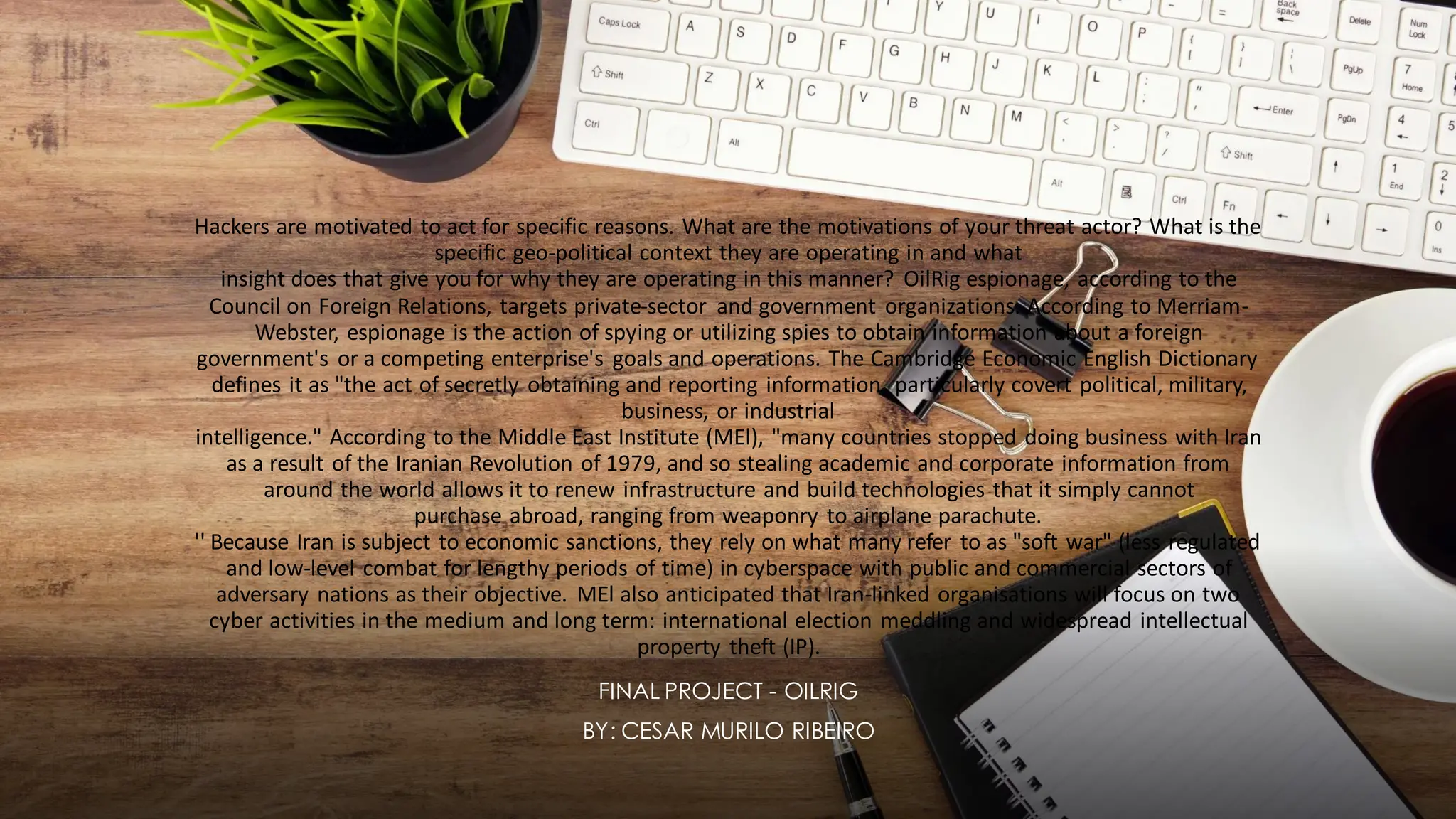 Hackers are motivated to act for specific reasons. What are the motivations of your threat actor? What is the
specific geo-political context they are operating in and what
insight does that give you for why they are operating in this manner? OilRig espionage, according to the
Council on Foreign Relations, targets private-sector and government organizations. According to Merriam-
Webster, espionage is the action of spying or utilizing spies to obtain information about a foreign
government's or a competing enterprise's goals and operations. The Cambridge Economic English Dictionary
defines it as "the act of secretly obtaining and reporting information, particularly covert political, military,
business, or industrial
intelligence." According to the Middle East Institute (MEl), "many countries stopped doing business with Iran
as a result of the Iranian Revolution of 1979, and so stealing academic and corporate information from
around the world allows it to renew infrastructure and build technologies that it simply cannot
purchase abroad, ranging from weaponry to airplane parachute.
'' Because Iran is subject to economic sanctions, they rely on what many refer to as "soft war" (less regulated
and low-level combat for lengthy periods of time) in cyberspace with public and commercial sectors of
adversary nations as their objective. MEl also anticipated that Iran-linked organisations will focus on two
cyber activities in the medium and long term: international election meddling and widespread intellectual
property theft (IP).
FINAL PROJECT - OILRIG
BY: CESAR MURILO RIBEIRO
 