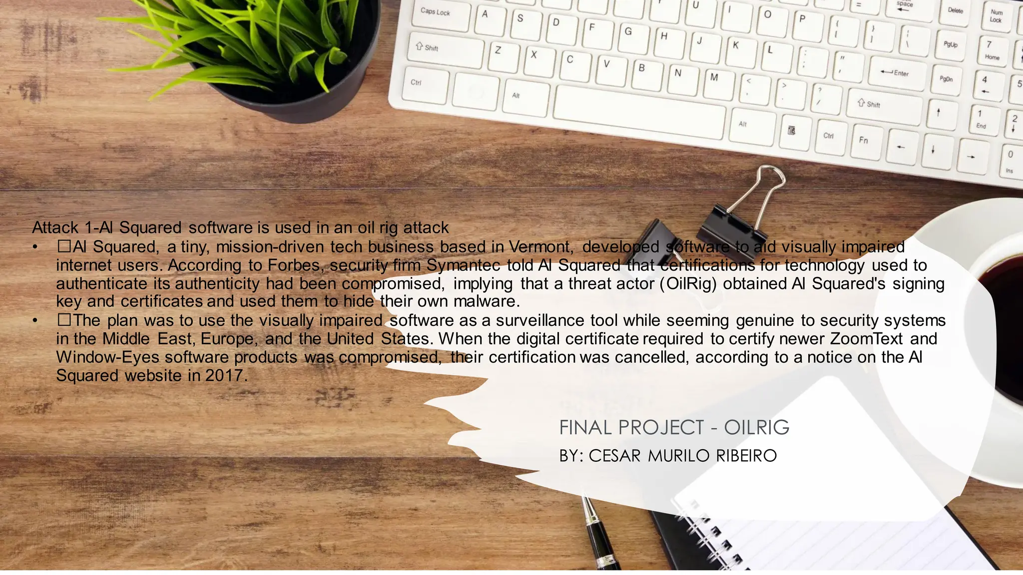 Attack 1-Al Squared software is used in an oil rig attack
• ﻿
﻿Al Squared, a tiny, mission-driven tech business based in Vermont, developed software to aid visually impaired
internet users. According to Forbes, security firm Symantec told Al Squared that certifications for technology used to
authenticate its authenticity had been compromised, implying that a threat actor (OilRig) obtained Al Squared's signing
key and certificates and used them to hide their own malware.
• ﻿
﻿The plan was to use the visually impaired software as a surveillance tool while seeming genuine to security systems
in the Middle East, Europe, and the United States. When the digital certificate required to certify newer ZoomText and
Window-Eyes software products was compromised, their certification was cancelled, according to a notice on the Al
Squared website in 2017.
FINAL PROJECT - OILRIG
BY: CESAR MURILO RIBEIRO
 