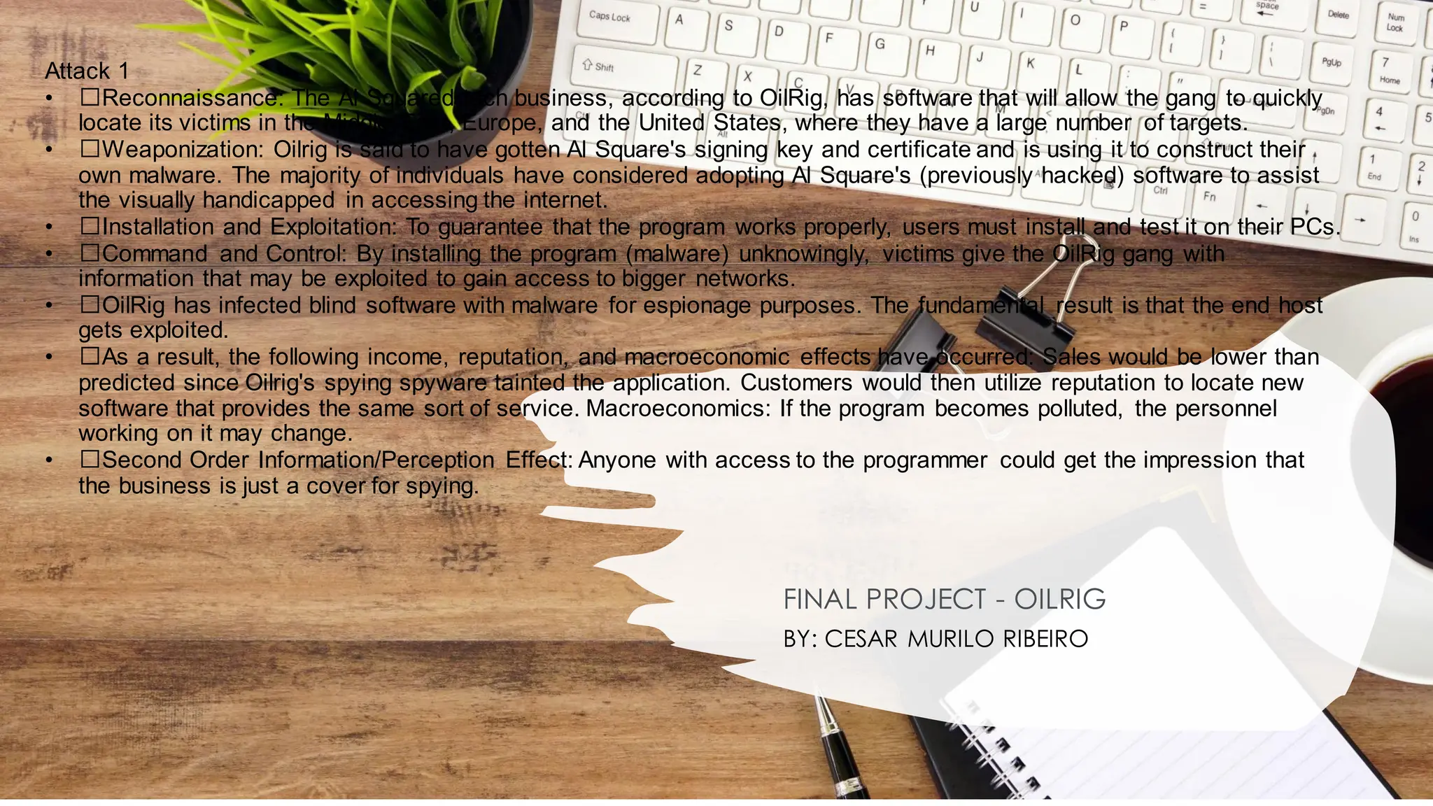 Attack 1
• ﻿
﻿Reconnaissance: The Al Squared tech business, according to OilRig, has software that will allow the gang to quickly
locate its victims in the Middle East, Europe, and the United States, where they have a large number of targets.
• ﻿
﻿Weaponization: Oilrig is said to have gotten Al Square's signing key and certificate and is using it to construct their
own malware. The majority of individuals have considered adopting Al Square's (previously hacked) software to assist
the visually handicapped in accessing the internet.
• ﻿
﻿Installation and Exploitation: To guarantee that the program works properly, users must install and test it on their PCs.
• ﻿
﻿Command and Control: By installing the program (malware) unknowingly, victims give the OilRig gang with
information that may be exploited to gain access to bigger networks.
• ﻿
﻿OilRig has infected blind software with malware for espionage purposes. The fundamental result is that the end host
gets exploited.
• ﻿
﻿As a result, the following income, reputation, and macroeconomic effects have occurred: Sales would be lower than
predicted since Oilrig's spying spyware tainted the application. Customers would then utilize reputation to locate new
software that provides the same sort of service. Macroeconomics: If the program becomes polluted, the personnel
working on it may change.
• ﻿
﻿Second Order Information/Perception Effect: Anyone with access to the programmer could get the impression that
the business is just a cover for spying.
FINAL PROJECT - OILRIG
BY: CESAR MURILO RIBEIRO
 