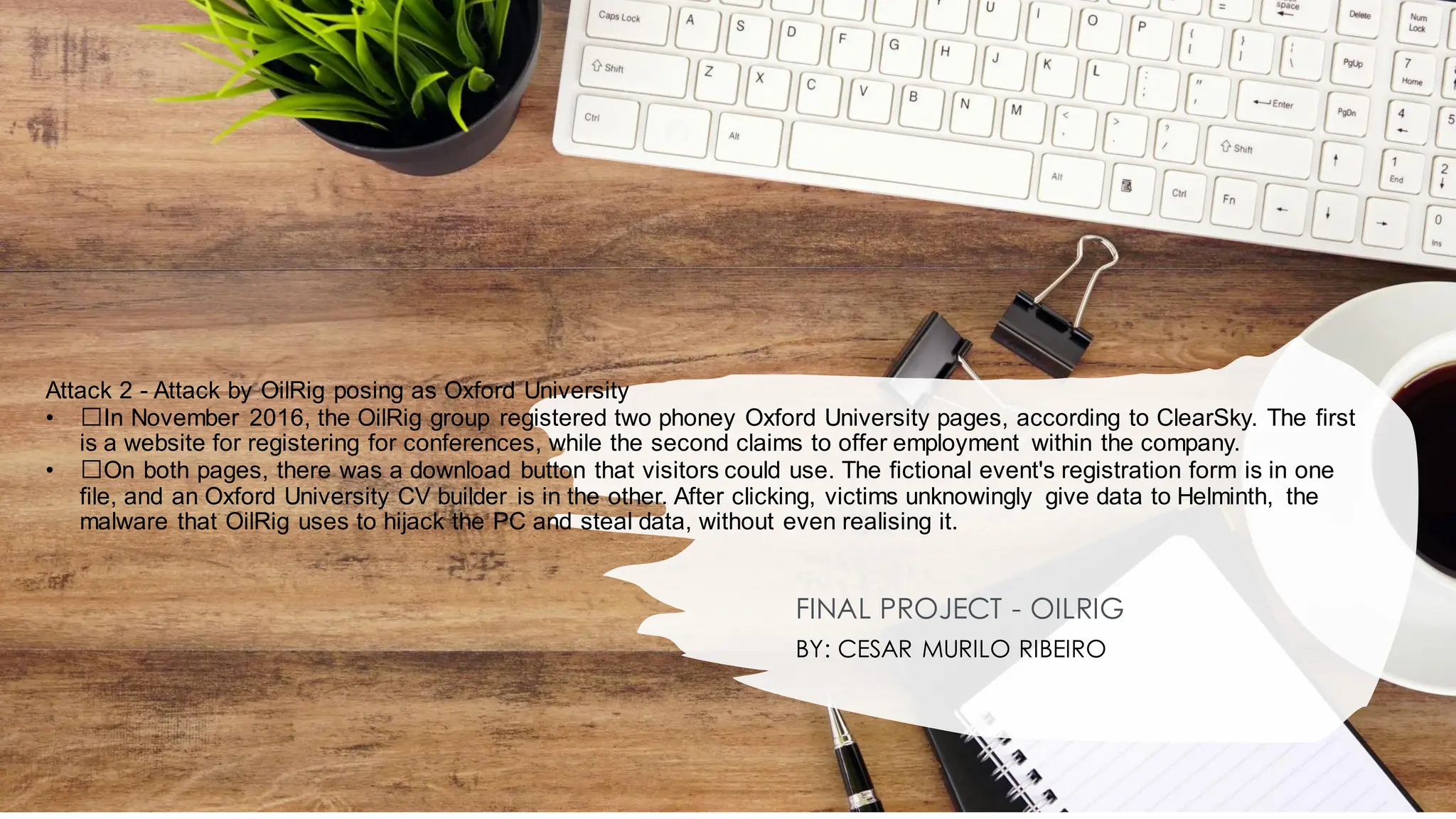 Attack 2 - Attack by OilRig posing as Oxford University
• ﻿
﻿In November 2016, the OilRig group registered two phoney Oxford University pages, according to ClearSky. The first
is a website for registering for conferences, while the second claims to offer employment within the company.
• ﻿
﻿On both pages, there was a download button that visitors could use. The fictional event's registration form is in one
file, and an Oxford University CV builder is in the other. After clicking, victims unknowingly give data to Helminth, the
malware that OilRig uses to hijack the PC and steal data, without even realising it.
FINAL PROJECT - OILRIG
BY: CESAR MURILO RIBEIRO
 