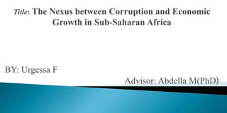 Title: The Nexus between Corruption and Economic
Growth in Sub-Saharan Africa
BY: Urgessa F
Advisor: Abdella M(PhD)
 