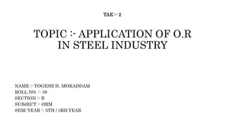 TOPIC :- APPLICATION OF O.R
IN STEEL INDUSTRY
NAME :- YOGESH H. MOKADDAM
ROLL NO. :- 39
SECTION :- B
SUBJECT :- ORM
SEM/ YEAR :- 5TH / 3RD YEAR
TAE :- 2
 