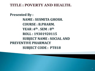 TITLE : POVERTY AND HEALTH.
Presented By :
NAME : SUSMITA GHOSH.
COURSE : B.PHARM.
YEAR :4th . SEM : 8th
ROLL : 19301920115
SUBJECT NAME : SOCIAL AND
PREVENTIVE PHARMACY
SUBJECT CODE : PT818
1
 