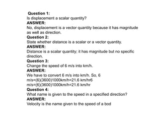 Question 1:
Is displacement a scalar quantity?
ANSWER:
No, displacement is a vector quantity because it has magnitude
as well as direction.
Question 2:
State whether distance is a scalar or a vector quantity.
ANSWER:
Distance is a scalar quantity; it has magnitude but no specific
direction.
Question 3:
Change the speed of 6 m/s into km/h.
ANSWER:
We have to convert 6 m/s into km/h. So, 6
m/s=(6)(3600)1000km/h=21.6 km/hr6
m/s=(6)(3600)1000km/h=21.6 km/hr
Question 4:
What name is given to the speed in a specified direction?
ANSWER:
Velocity is the name given to the speed of a bod
 