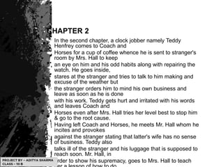 CHAPTER 2
In the second chapter, a clock jobber namely Teddy
Henfrey comes to Coach and
Horses for a cup of coffee whence he is sent to stranger's
room by Mrs. Hall to keep
an eye on him and his odd habits along with repairing the
watch. He goes inside,
stares at the stranger and tries to talk to him making and
excuse of the weather but
the stranger orders him to mind his own business and
leave as soon as he is done
with his work. Teddy gets hurt and irritated with his words
and leaves Coach and
Horses even after Mrs. Hall tries her level best to stop him
& go to the root cause.
Having left Coach and Horses, he meets Mr. Hall whom he
incites and provokes
against the stranger stating that latter's wife has no sense
of business. Teddy also
talks ill of the stranger and his luggage that is supposed to
reach soon. Mr. Hall, in
order to show his supremacy, goes to Mrs. Hall to teach
 