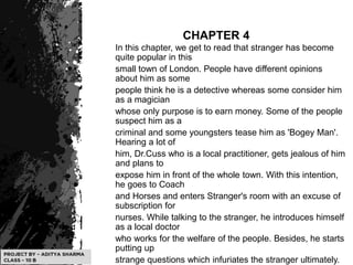 CHAPTER 4
In this chapter, we get to read that stranger has become
quite popular in this
small town of London. People have different opinions
about him as some
people think he is a detective whereas some consider him
as a magician
whose only purpose is to earn money. Some of the people
suspect him as a
criminal and some youngsters tease him as 'Bogey Man'.
Hearing a lot of
him, Dr.Cuss who is a local practitioner, gets jealous of him
and plans to
expose him in front of the whole town. With this intention,
he goes to Coach
and Horses and enters Stranger's room with an excuse of
subscription for
nurses. While talking to the stranger, he introduces himself
as a local doctor
who works for the welfare of the people. Besides, he starts
putting up
strange questions which infuriates the stranger ultimately.
 