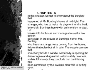 CHAPTER 5
In this chapter, we get to know about the burglary
that
happened at Mr. Bunting's home at midnight. The
stranger, who has to make his payment to Mrs. Hall,
enters Mr. Bunting's home with an intension to steal.
He
breaks into his house and manages to steal a few
golden
coins kept in the drawer of Bunting's home. Mrs.
Bunting
who hears a strange noise coming from her home,
follows that noise but all in vain. The couple can see
that
somebody has lit a candle, somebody is opening the
drawer again and again but unfortunately no one is
visible. Ultimately, they conclude that the thievery
has
been committed by the invisible man who is putting
up at
 