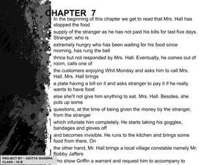 CHAPTER 7
In the beginning of this chapter we get to read that Mrs. Hall has
stopped the food
supply of the stranger as he has not paid his bills for last five days.
Stranger, who is
extremely hungry who has been waiting for his food since
morning, has rung the bell
thrice but not responded by Mrs. Hall. Eventually, he comes out of
room, calls one of
the customers enjoying Whit Monday and asks him to call Mrs.
Hall. Mrs. Hall brings
a plate having a bill on it and asks stranger to pay it if he really
wants to have food
else she'll not give him anything to eat. Mrs. Hall. Besides, she
puts up some
questions, at the time of being given the money by the stranger,
from the stranger
which infuriate him completely. He starts taking his goggles,
bandages and gloves off
and becomes invisible. He runs to the kitchen and brings some
food from there. On
the other hand, Mr. Hall brings a local village constable namely Mr.
Bobby Jaffers
who show Griffin a warrant and request him to accompany to
 