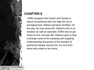 CHAPTER 8
Griffin escapes from Coach and Horses in
search of someone who can help him out in
arranging food, clothes and basic facilities. On
the way, he runs across Mr. Gibbons who is an
amateur as well as naturalist. Griffin tries to get
closer to him, but soon Mr. Gibbons gets to hear
a strange noise of his sneezing and coughing.
Understanding the gravity of the situation &
seeing the danger around him, he runs from
there and rushes to his home.
 