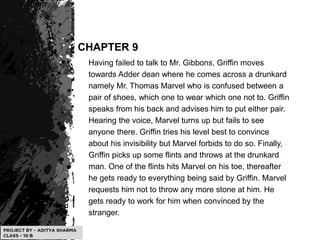 CHAPTER 9
Having failed to talk to Mr. Gibbons, Griffin moves
towards Adder dean where he comes across a drunkard
namely Mr. Thomas Marvel who is confused between a
pair of shoes, which one to wear which one not to. Griffin
speaks from his back and advises him to put either pair.
Hearing the voice, Marvel turns up but fails to see
anyone there. Griffin tries his level best to convince
about his invisibility but Marvel forbids to do so. Finally,
Griffin picks up some flints and throws at the drunkard
man. One of the flints hits Marvel on his toe, thereafter
he gets ready to everything being said by Griffin. Marvel
requests him not to throw any more stone at him. He
gets ready to work for him when convinced by the
stranger.
 
