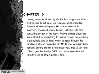CHAPTER 10
Having been convinced by Griffin, Marvel goes to Coach
and Horses to get back the luggage which includes
former's clothes, diary etc. He tries to sneak into
stranger's room but abrupt by Mr. Hall who tells him
about the privacy of the room. Marvel comes out of the
inn and wait for something to happen. Soon he receives
a big bundle kind of thing which he gets through the
window and runs down the hill. Mr. Huxter who had been
keeping an eye on him since his arrival, tries to get hold
of him, gets beaten by Griffin who also saves Marvel
from the hands of Iping's local folk.
 