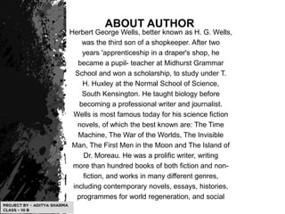 ABOUT AUTHOR
Herbert George Wells, better known as H. G. Wells,
was the third son of a shopkeeper. After two
years 'apprenticeship in a draper's shop, he
became a pupil- teacher at Midhurst Grammar
School and won a scholarship, to study under T.
H. Huxley at the Normal School of Science,
South Kensington. He taught biology before
becoming a professional writer and journalist.
Wells is most famous today for his science fiction
novels, of which the best known are: The Time
Machine, The War of the Worlds, The Invisible
Man, The First Men in the Moon and The Island of
Dr. Moreau. He was a prolific writer, writing
more than hundred books of both fiction and non-
fiction, and works in many different genres,
including contemporary novels, essays, histories,
programmes for world regeneration, and social
 