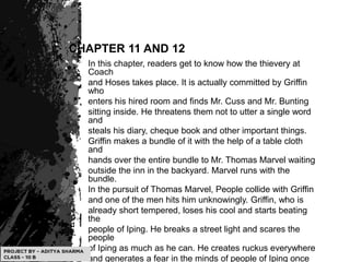 CHAPTER 11 AND 12
In this chapter, readers get to know how the thievery at
Coach
and Hoses takes place. It is actually committed by Griffin
who
enters his hired room and finds Mr. Cuss and Mr. Bunting
sitting inside. He threatens them not to utter a single word
and
steals his diary, cheque book and other important things.
Griffin makes a bundle of it with the help of a table cloth
and
hands over the entire bundle to Mr. Thomas Marvel waiting
outside the inn in the backyard. Marvel runs with the
bundle.
In the pursuit of Thomas Marvel, People collide with Griffin
and one of the men hits him unknowingly. Griffin, who is
already short tempered, loses his cool and starts beating
the
people of Iping. He breaks a street light and scares the
people
of Iping as much as he can. He creates ruckus everywhere
and generates a fear in the minds of people of Iping once
 