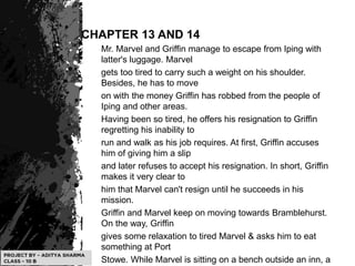 CHAPTER 13 AND 14
Mr. Marvel and Griffin manage to escape from Iping with
latter's luggage. Marvel
gets too tired to carry such a weight on his shoulder.
Besides, he has to move
on with the money Griffin has robbed from the people of
Iping and other areas.
Having been so tired, he offers his resignation to Griffin
regretting his inability to
run and walk as his job requires. At first, Griffin accuses
him of giving him a slip
and later refuses to accept his resignation. In short, Griffin
makes it very clear to
him that Marvel can't resign until he succeeds in his
mission.
Griffin and Marvel keep on moving towards Bramblehurst.
On the way, Griffin
gives some relaxation to tired Marvel & asks him to eat
something at Port
Stowe. While Marvel is sitting on a bench outside an inn, a
 