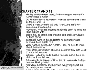 CHAPTER 17 AND 18
Having escaped from there, Griffin manages to enter Dr.
Kemp's house. When
Dr. Kemp reaches downstairs, he finds some blood stains
on the ground. He
thinks it might be the maid who had cut her hand with
something, therefore he
moves on. When he reaches his room's door, he finds the
knob stained with
blood. Yet, he enters and finds his bed-sheet torn. Even,
he finds some
bandages flying in the air. Before he can understand
anything, he is startle by a
voice "Good Heavens Dr. Kemp". Then, he gets to know
about the invisible
man. Stranger tells him about his past that they both used
to study in the same
college. He further adds that his name is Griffin, he is an
albino, a 6 feet tall man
& he used to be topper of Chemistry in University College
London. Having heard
him whole-heartedly and believed everything about him,
Dr. Kemp yet refuses to
 