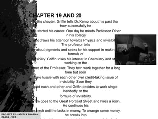 CHAPTER 19 AND 20
In this chapter, Griffin tells Dr. Kemp about his past that
how successfully he
had started his career. One day he meets Professor Oliver
in his college
who draws his attention towards Physics and invisibility.
The professor tells
him about pigments and seeks for his support in making the
formula of
invisibility. Griffin loses his interest in Chemistry and starts
working on the
tunes of the Professor. They both work together for a long
time but soon
have tussle with each other over credit-taking issue of
invisibility. Soon they
part each and other and Griffin decides to work single
handedly on the
formula of invisibility.
Griffin goes to the Great Portland Street and hires a room.
He continues his
research until he lacks in money. To arrange some money,
he breaks into
 