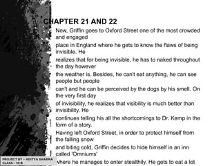 CHAPTER 21 AND 22
Now, Griffin goes to Oxford Street one of the most crowded
and engaged
place in England where he gets to know the flaws of being
invisible. He
realizes that for being invisible, he has to naked throughout
the day however
the weather is. Besides, he can't eat anything, he can see
people but people
can't and he can be perceived by the dogs by his smell. On
the very first day
of invisibility, he realizes that visibility is much better than
invisibility. He
continues telling his all the shortcomings to Dr. Kemp in the
form of a story.
Having left Oxford Street, in order to protect himself from
the falling snow
and biting cold, Griffin decides to hide himself in an inn
called 'Omniums'
where he manages to enter stealthily. He gets to eat a lot
 