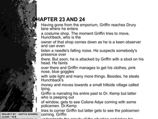 CHAPTER 23 AND 24
Having gone from the emporium, Griffin reaches Drury
lane where he enters
a costume shop. The moment Griffin tries to move,
Hunchback, who is the
owner of that shop comes down as he is a keen observer
and can even
listen a needle's falling noise. He suspects somebody's
presence over
there. But soon, he is attacked by Griffin with a stool on his
head. He faints
over there and Griffin manages to get his clothes, pink
nose, blue goggles
with side light and many more things. Besides, he steals
Hunchback's
money and moves towards a small hillside village called
Iping.
Griffin is narrating his entire past to Dr. Kemp but latter
who is peeping out
of window, gets to see Colone Adye coming with some
policemen. Dr.Kemp
tries to corner Griffin but latter gets to see the policemen
coming. Griffin
 