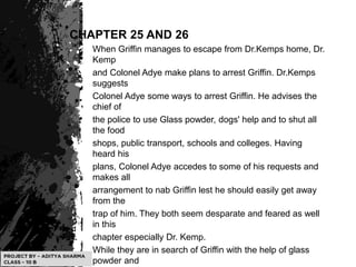 CHAPTER 25 AND 26
When Griffin manages to escape from Dr.Kemps home, Dr.
Kemp
and Colonel Adye make plans to arrest Griffin. Dr.Kemps
suggests
Colonel Adye some ways to arrest Griffin. He advises the
chief of
the police to use Glass powder, dogs' help and to shut all
the food
shops, public transport, schools and colleges. Having
heard his
plans, Colonel Adye accedes to some of his requests and
makes all
arrangement to nab Griffin lest he should easily get away
from the
trap of him. They both seem desparate and feared as well
in this
chapter especially Dr. Kemp.
While they are in search of Griffin with the help of glass
powder and
 