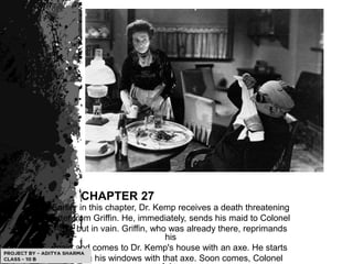 CHAPTER 27
Earlier in this chapter, Dr. Kemp receives a death threatening
letter from Griffin. He, immediately, sends his maid to Colonel
Adye but in vain. Griffin, who was already there, reprimands
his
maid and comes to Dr. Kemp's house with an axe. He starts
breaking his windows with that axe. Soon comes, Colonel
 