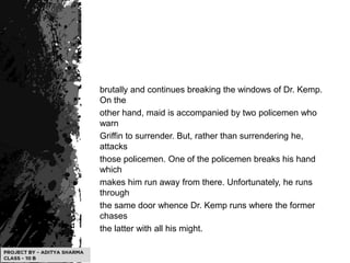brutally and continues breaking the windows of Dr. Kemp.
On the
other hand, maid is accompanied by two policemen who
warn
Griffin to surrender. But, rather than surrendering he,
attacks
those policemen. One of the policemen breaks his hand
which
makes him run away from there. Unfortunately, he runs
through
the same door whence Dr. Kemp runs where the former
chases
the latter with all his might.
 