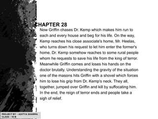 CHAPTER 28
Now Griffin chases Dr. Kemp which makes him run to
each and every house and beg for his life. On the way,
Kemp reaches his close associate's home, Mr. Heelas,
who turns down his request to let him enter the former's
home. Dr. Kemp somehow reaches to some rural people
whom he requests to save his life from the king of terror.
Meanwhile Griffin comes and loses his hands on the
doctor brutally. Understanding the gravity of the situation
one of the masons hits Griffin with a shovel which forces
him to lose his grip from Dr. Kemp's neck. They all,
together, jumped over Griffin and kill by suffocating him.
In the end, the reign of terror ends and people take a
sigh of relief.
 