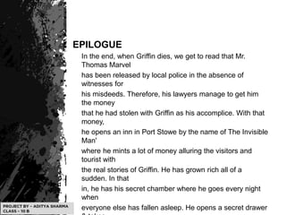 EPILOGUE
In the end, when Griffin dies, we get to read that Mr.
Thomas Marvel
has been released by local police in the absence of
witnesses for
his misdeeds. Therefore, his lawyers manage to get him
the money
that he had stolen with Griffin as his accomplice. With that
money,
he opens an inn in Port Stowe by the name of The Invisible
Man'
where he mints a lot of money alluring the visitors and
tourist with
the real stories of Griffin. He has grown rich all of a
sudden. In that
in, he has his secret chamber where he goes every night
when
everyone else has fallen asleep. He opens a secret drawer
 
