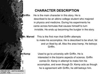 CHARACTER DESCRIPTION
• Griffin He is the main character in this story. He is
described to be an albino college student who majored
in physics and medicine. During his experiments he
• came across formulas that causes himself to turn
invisible. He ends up becoming the burglar in the story.
• Mr. Marvel This is the first man that Griffin attempts
• to make his accomplice. He is described to be short, fat
• and un liked by all. Also the area tramp. He betrays
Griffin.
• Dr Kemp Used to go to university with Griffin. He is
• interested in the bizarre aspects of science. Griffin
• comes Dr. Kemp in attempt to make him his
• accomplice, and even though Dr. Kemp acts as though
he is agreement with Griffin, he still betrays him.
 