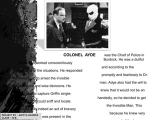 COLONEL AYDE was the Chief of Police in
Burdock. He was a dutiful
officer who worked conscientiously
and according to the
demands of the situations. He responded
promptly and fearlessly to Dr.
Kemp's call to arrest the invisible
man. Adye also had the will to
take quick and wise decisions. He
knew that it would not be an
easy task to capture Griffin single-
handedly, so he decided to get
hounds that could sniff and locate
the Invisible Man. This
venture was indeed an act of bravery
because he knew very
well that Griffin was present in the
 