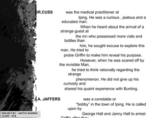 .
DR.CUSS was the medical practitioner at
Iping. He was a curious , jealous and a
educated man.
When he heard about the arrival of a
strange guest at
the inn who possessed more vials and
bottles than
him, he sought excuse to explore this
man. He tried to
probe Griffin to make him reveal his purpose.
However, when he was scared off by
the invisible Man,
he tried to think rationally regarding the
strange
phenomenon. He did not give up his
curiosity and
shared his quaint experience with Bunting.
J.A. JAFFERS was a constable or
"bobby” in the town of Iping. He is called
upon by
George Hall and Janny Hall to arrest
 
