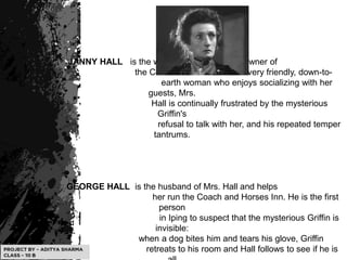 JANNY HALL is the wife of Mr. Hall and the owner of
the Coach and Horses Inn. A very friendly, down-to-
earth woman who enjoys socializing with her
guests, Mrs.
Hall is continually frustrated by the mysterious
Griffin's
refusal to talk with her, and his repeated temper
tantrums.
GEORGE HALL is the husband of Mrs. Hall and helps
her run the Coach and Horses Inn. He is the first
person
in Iping to suspect that the mysterious Griffin is
invisible:
when a dog bites him and tears his glove, Griffin
retreats to his room and Hall follows to see if he is
 
