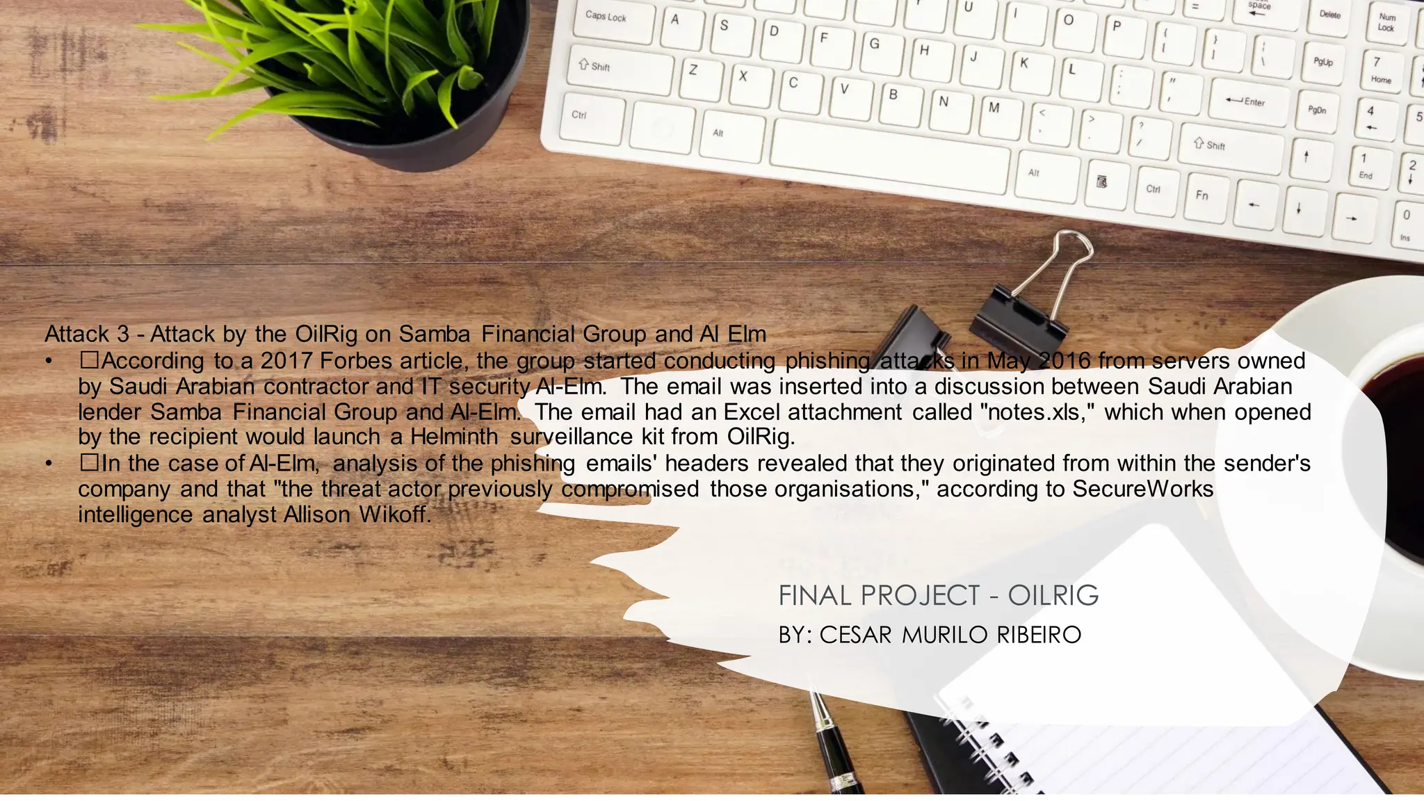Attack 3 - Attack by the OilRig on Samba Financial Group and Al Elm
• ﻿
﻿According to a 2017 Forbes article, the group started conducting phishing attacks in May 2016 from servers owned
by Saudi Arabian contractor and IT security Al-Elm. The email was inserted into a discussion between Saudi Arabian
lender Samba Financial Group and Al-Elm. The email had an Excel attachment called "notes.xls," which when opened
by the recipient would launch a Helminth surveillance kit from OilRig.
• ﻿
﻿In the case of Al-Elm, analysis of the phishing emails' headers revealed that they originated from within the sender's
company and that "the threat actor previously compromised those organisations," according to SecureWorks
intelligence analyst Allison Wikoff.
FINAL PROJECT - OILRIG
BY: CESAR MURILO RIBEIRO
 