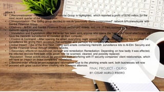 Attack 3
• ﻿
﻿Reconnaissance - Here, the Samba Financial Group is highlighted, which reported a profit of $290 million for the
most recent quarter of the previous year.
• ﻿
﻿Weaponization -The OilRig group decided to use Al-"previously Elm's compromised" network to communicate with
Samba Financial Group.
• ﻿
﻿Delivery - Al-Elm and Samba Financial Group exchanged emails, and one of them contained the OilRig's
• Helminth spying programme.
• ﻿
﻿Installation and Exploitation: After the email has been sent, anyone who opens the "notes.xls" excel attachment will
have the Helminth surveillance kit installed on their computer.
• ﻿
﻿Control & Command - After opening the email, everything might appear to be in order, but OilRig has installed the
surveillance kit, giving them access to that computer and perhaps the company's network.
• ﻿
﻿Initial Impact - Use of the End Host: OilRig sent emails containing Helminth surveillance kits to Al-Elm Security and
Samba Financial Group through phishing attacks.
• ﻿
﻿Secondary effects on reputational damage and remediation Remediation: Depending on how badly it was affected,
the infected devices from both ends would now be scanned, cleaned, and possibly replaced.
Reputation: Threat actors should be prevented from interfering with IT security companies' client relationships, which
will have an impact on those companies' reputations.
• ﻿
﻿Second-order effects on perception and information: Due to the phishing emails sent, both businesses will now
proceed with great caution when creating new business alliances.
FINAL PROJECT - OILRIG
BY: CESAR MURILO RIBEIRO
 