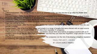 Attack 4
• ﻿
﻿Reconnaissance - The OilRig intended to attack an unnamed entity, but they decided to go after the Middle East
instead.
• ﻿
﻿Weaponization - OilRig Group decided to send a malicious email using National Technology Group, a Saudi Arabian
IT supplier, and ITWorx, an Egyptian IT service provider.
• ﻿
﻿Delivery - OilRig sent their victims alluring job offers via email accounts owned by IT firms.
• ﻿
﻿Installation and Exploitation - When recipients clicked on the email's link attachment, an opensource remote access
trojan was waiting for them.
• ﻿
﻿Control & Command - After the link has been clicked, the malware will start to gather login information from the user
and the computer.
• ﻿
﻿Initial Impact - Use of the End Host: OilRig sent emails to a range of targets that were infected with an open-source
remote access trojan and contained links to job offers from reputable IT companies.
• ﻿
﻿Reputational consequences as a byproduct: - Candidates should think twice before accepting a position with an IT
company, even though the job offers might be legitimate now that they can track the PupyRAT's origin and link it to their
own devices.
• ﻿
﻿Effect of second order on information and perception: The companies run the risk of developing a negative reputation
for monitoring both past and present customers.
FINAL PROJECT - OILRIG
BY: CESAR MURILO RIBEIRO
 