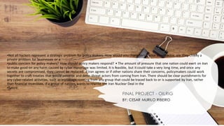 •Not all hackers represent a strategic problem for policy makers. How would you characterize your threat actor, are they chiefly a
private problem for businesses or a
•public concern for policy makers? How should policy makers respond? • The amount of pressure that one nation could exert on Iran
to make good on any harm caused by cyber espionage was limited. It is feasible, but it could take a very long time, and once any
secrets are compromised, they cannot be replaced. If Iran agrees or if other nations share their concerns, policymakers could work
together to craft treaties that would penalise and deter threat actors from coming from Iran. There should be clear punishments for
any cyber-related activities, such as espionage, coming from any group that could be traced back to or is supported by Iran, rather
than financial incentives, if a group of nations wants to rewrite the Iran Nuclear Deal in the
•future.
FINAL PROJECT - OILRIG
BY: CESAR MURILO RIBEIRO
 
