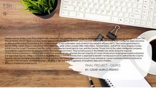 Hackers arenot all the same; they rangein skill, resources, and capability and often go by differentnames. How would you classify this threat actor? Do
they go by any aliases? Whereare they from? How would you ratethe skill level and resources availableto this threat actor? OilRig has been classed as
an Advanced PersistentThreatdue to the multiple attacks it has undertaken, each of which has varied in efficacy (APT). TheIranian governmentis
behind OilRig. Cobalt Gypsy is oneof their other identities, while others include IRN2, Helix Kitten, Twisted Kitten, and APT34. According to a Forbes
article from the IsraeliITbusiness ClearSky, OilRig's roots may betraced back to Iran, and the Counter Threat Unit of the cyber intelligence company
SecureWorks is positivethat the group is tied to the Iranian government. They'vehad success in the Middle East while doing the majority
of their business elsewhere. OilRig targets businesses outsideof Iran, whereas thevastmajority of Iranian threatactors targetgovernmentinstitutions
and opposition figures. OilRig is confident in its ability to carry out any activity that is expected to benefit Iran becauseit works with or for the (Islamic
Republic of) Iran. Similarly to the Mabna Instituteincident, the Islamic Revolutionary Guard Corps enlisted an Iranian institution(Mabna Institute) to
carry out a massivespear phishing campaign, resulting in the loss of 31.5 gigabytes of academic data and 3.4 billion
dollars in intellectual property (IP).
FINAL PROJECT - OILRIG
BY: CESAR MURILO RIBEIRO
 