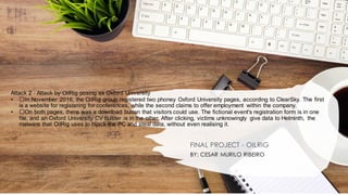 Attack 2 - Attack by OilRig posing as Oxford University
• ﻿
﻿In November 2016, the OilRig group registered two phoney Oxford University pages, according to ClearSky. The first
is a website for registering for conferences, while the second claims to offer employment within the company.
• ﻿
﻿On both pages, there was a download button that visitors could use. The fictional event's registration form is in one
file, and an Oxford University CV builder is in the other. After clicking, victims unknowingly give data to Helminth, the
malware that OilRig uses to hijack the PC and steal data, without even realising it.
FINAL PROJECT - OILRIG
BY: CESAR MURILO RIBEIRO
 